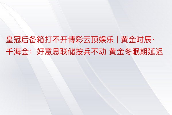 皇冠后备箱打不开博彩云顶娱乐 | 黄金时辰·千海金:好意思联储按兵不动 黄金冬眠期延迟