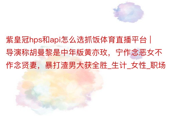 紫皇冠hps和api怎么选抓饭体育直播平台 | 导演称胡曼黎是中年版黄亦玫,宁作念恶女不作念贤妻,暴打渣男大获全胜_生计_女性_职场