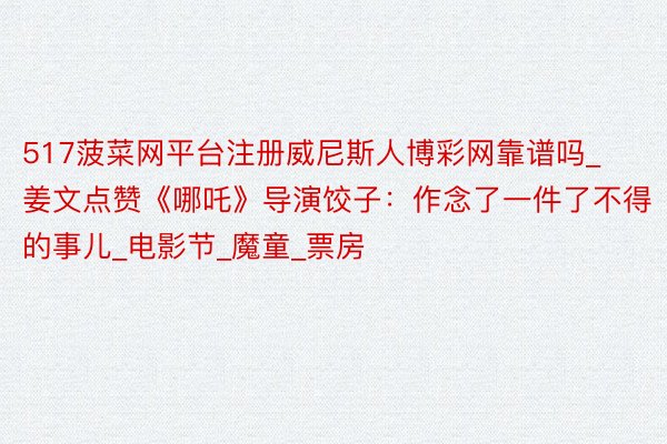 517菠菜网平台注册威尼斯人博彩网靠谱吗_姜文点赞《哪吒》导演饺子:作念了一件了不得的事儿_电影节_魔童_票房