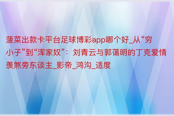 菠菜出款卡平台足球博彩app哪个好_从“穷小子”到“浑家奴”:刘青云与郭蔼明的丁克爱情羡煞旁东谈主_影帝_鸿沟_适度