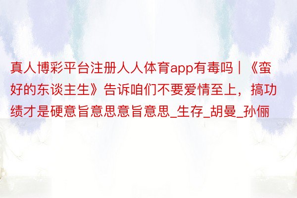 真人博彩平台注册人人体育app有毒吗 | 《蛮好的东谈主生》告诉咱们不要爱情至上,搞功绩才是硬意旨意思意旨意思_生存_胡曼_孙俪